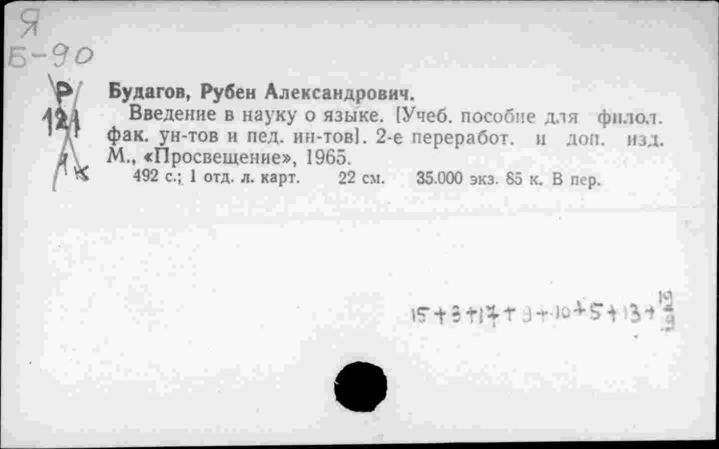 ﻿Будагов, Рубен Александрович.
Введение в науку о языке. [Учеб, пособие для фнлол. Фак- Ун'тов и пеД- ин-тов!. 2-е переработ. и доп. изд. М., «Просвещение», 1965.
492 с.; 1 отд. л. карт. 22 см. 35.000 экз. 85 к. В пер
